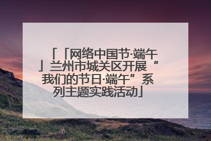 「网络中国节·端午」兰州市城关区开展“我们的节日·端午”系列主题实践活动