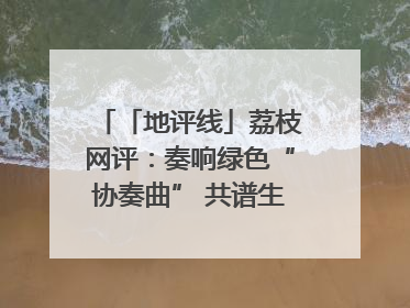 「地评线」荔枝网评：奏响绿色“协奏曲” 共谱生态“新乐章”