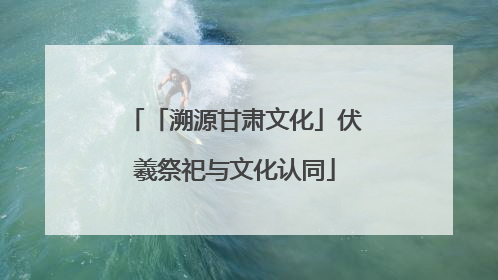 「溯源甘肃文化」伏羲祭祀与文化认同