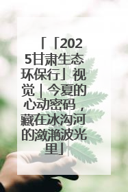 「2025甘肃生态环保行」视觉｜今夏的心动密码，藏在冰沟河的潋滟波光里