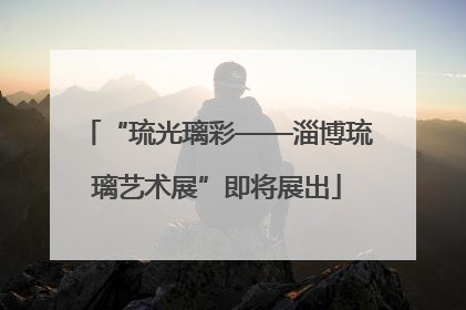 “琉光璃彩——淄博琉璃艺术展”即将展出