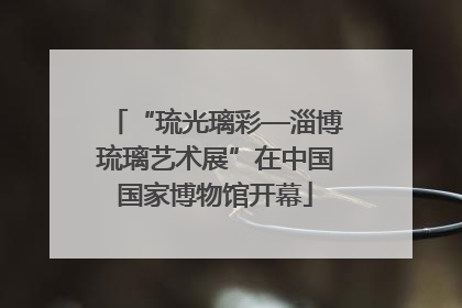 “琉光璃彩—淄博琉璃艺术展”在中国国家博物馆开幕