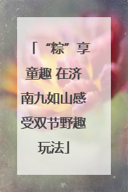 “粽”享童趣 在济南九如山感受双节野趣玩法