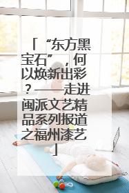 “东方黑宝石”，何以焕新出彩？——走进闽派文艺精品系列报道之福州漆艺