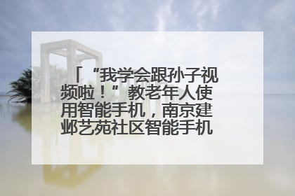 “我学会跟孙子视频啦！”教老年人使用智能手机，南京建邺艺苑社区智能手机课堂圆满落幕