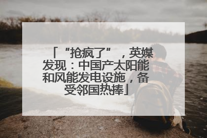 “抢疯了”，英媒发现：中国产太阳能和风能发电设施，备受邻国热捧