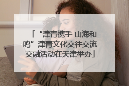“津青携手 山海和鸣”津青文化交往交流交融活动在天津举办