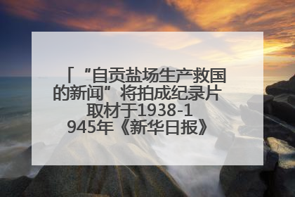 “自贡盐场生产救国的新闻”将拍成纪录片 取材于1938-1945年《新华日报》的连续报道