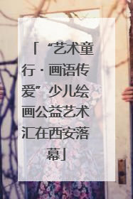 “艺术童行・画语传爱”少儿绘画公益艺术汇在西安落幕