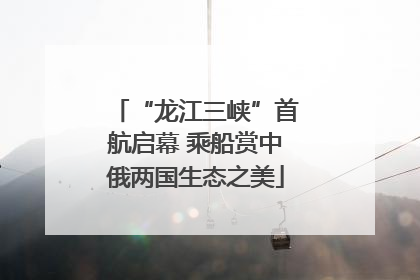 “龙江三峡”首航启幕 乘船赏中俄两国生态之美