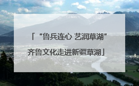 “鲁兵连心 艺润草湖” 齐鲁文化走进新疆草湖