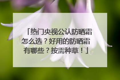 热门央视公认防晒霜怎么选？好用的防晒霜有哪些？按需种草！