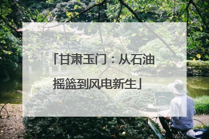 甘肃玉门：从石油摇篮到风电新生