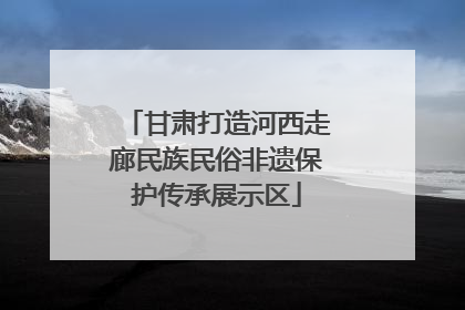 甘肃打造河西走廊民族民俗非遗保护传承展示区
