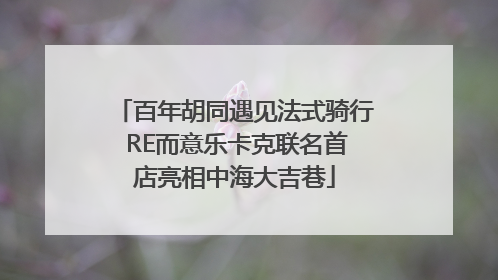 百年胡同遇见法式骑行 RE而意乐卡克联名首店亮相中海大吉巷