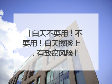 白天不要用！不要用！白天擦脸上，有致癌风险