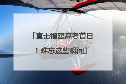 直击福建高考首日！难忘这些瞬间