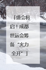 盛会将启！成都世运会筹备“火力全开”