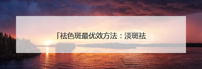 祛色斑最优效方法：淡斑祛斑效果排名第一，顶流专区
