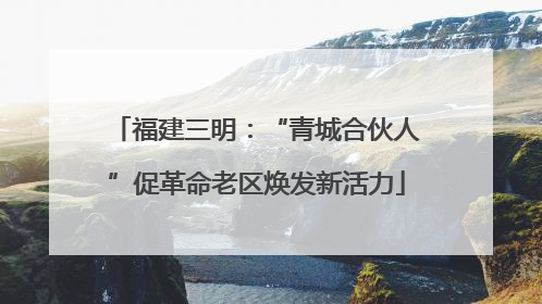 福建三明：“青城合伙人”促革命老区焕发新活力