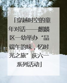 穿越时空的童年对话——麒麟区一幼举办“品端午韵味，忆时光之旅”庆六一系列活动
