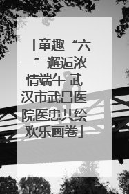 童趣“六一”邂逅浓情端午 武汉市武昌医院医患共绘欢乐画卷