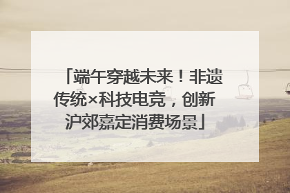 端午穿越未来！非遗传统×科技电竞，创新沪郊嘉定消费场景