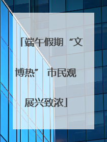 端午假期“文博热” 市民观展兴致浓