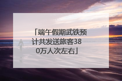 端午假期武铁预计共发送旅客380万人次左右