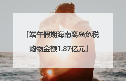 端午假期海南离岛免税购物金额1.87亿元