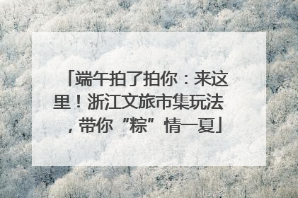 端午拍了拍你：来这里！浙江文旅市集玩法，带你“粽”情一夏