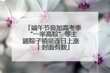 端午节叠加高考季 “一举高粽”等主题粽子销量连日上涨丨封面有数