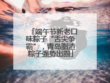 端午节新老口味粽子“舌尖争霸”，青岛脂渣粽子强势出圈