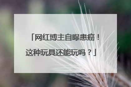 网红博主自曝患癌！这种玩具还能玩吗？