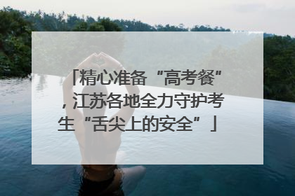 精心准备“高考餐”，江苏各地全力守护考生“舌尖上的安全”