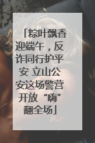 粽叶飘香迎端午，反诈同行护平安 立山公安这场警营开放“嗨”翻全场