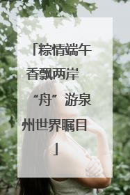 粽情端午香飘两岸 “舟”游泉州世界瞩目