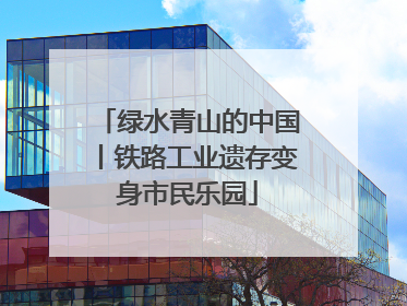 绿水青山的中国丨铁路工业遗存变身市民乐园