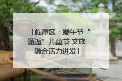 临潼区：端午节“邂逅”儿童节 文旅融合活力迸发