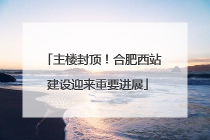 主楼封顶！合肥西站建设迎来重要进展