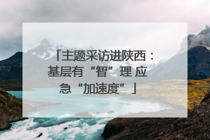 主题采访进陕西：基层有“智”理 应急“加速度”