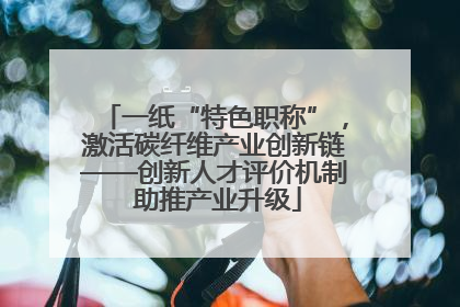 一纸“特色职称”，激活碳纤维产业创新链——创新人才评价机制 助推产业升级