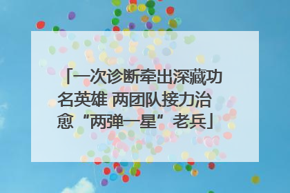 一次诊断牵出深藏功名英雄 两团队接力治愈“两弹一星”老兵