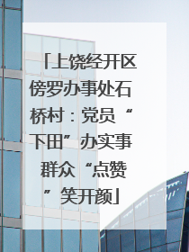 上饶经开区傍罗办事处石桥村：党员“下田”办实事 群众“点赞”笑开颜