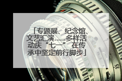 专题展、纪念馆、文艺汇演……多样活动庆“七一” 在传承中坚定前行脚步