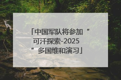 中国军队将参加“可汗探索-2025”多国维和演习