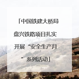 中国铁建大桥局盘兴铁路项目扎实开展“安全生产月”系列活动