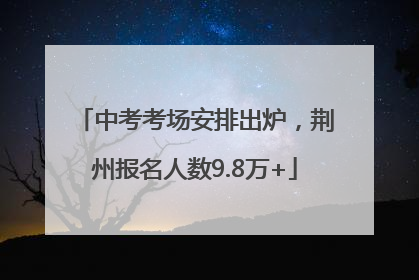 中考考场安排出炉，荆州报名人数9.8万+