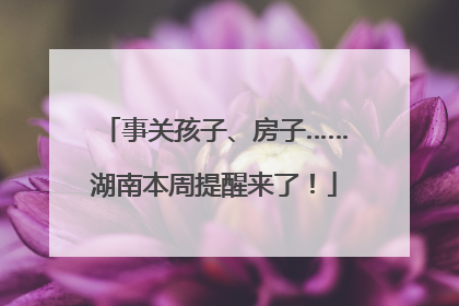 事关孩子、房子……湖南本周提醒来了！