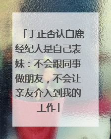 于正否认白鹿经纪人是自己表妹：不会跟同事做朋友，不会让亲友介入到我的工作